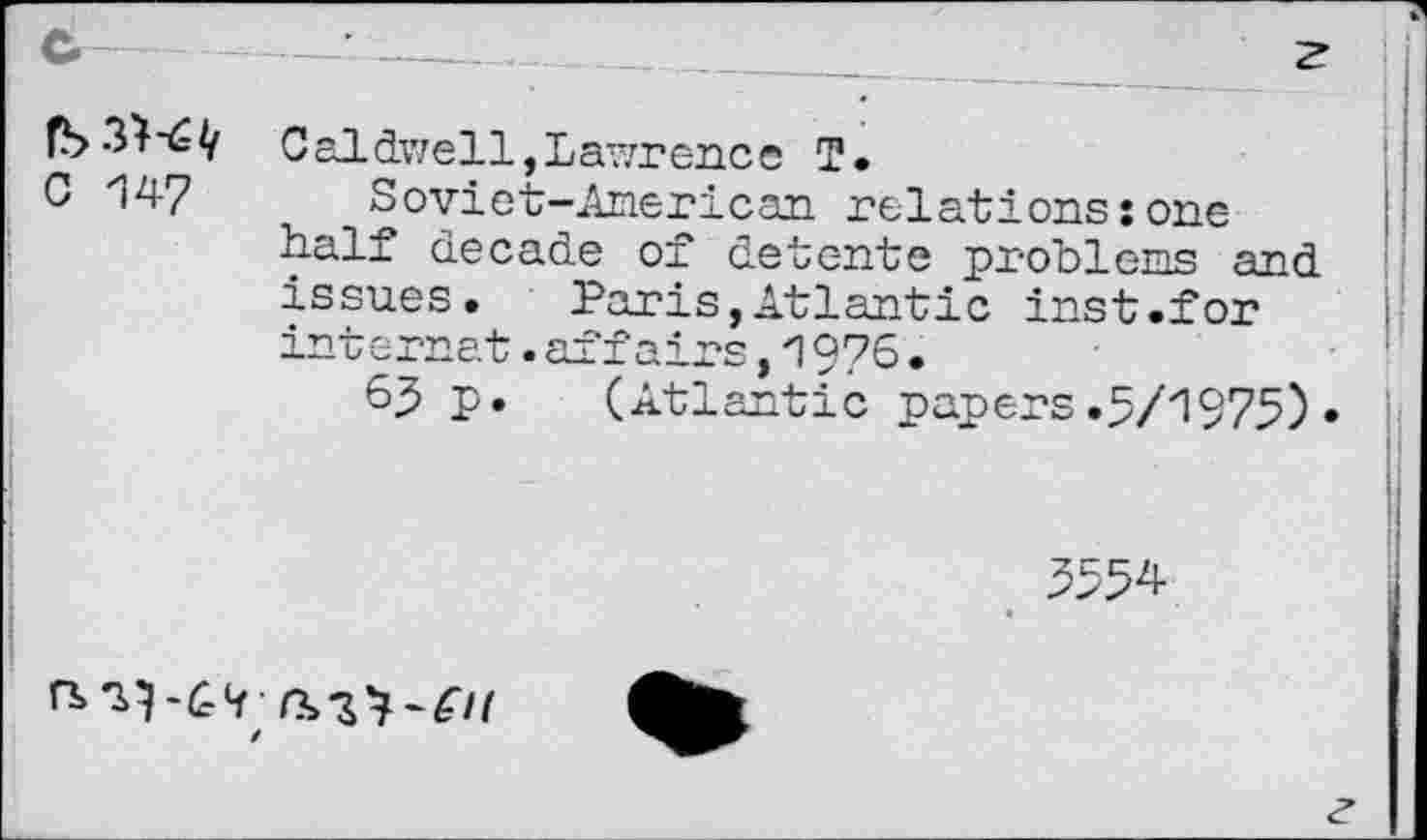 ﻿C 147
Caldwell,Lawrence I.
Soviet-American relations:one half decade of detente probl eng and issues. Paris,Atlantic inst.for internet.affairs,1976•
65 P» (Atlantic papers.5/1975)•
5554
/